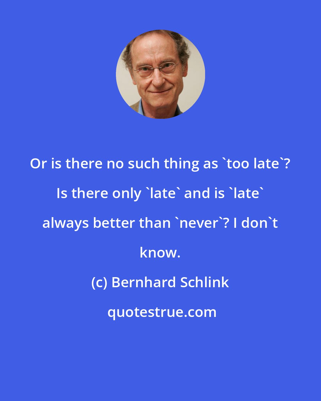 Bernhard Schlink: Or is there no such thing as 'too late'? Is there only 'late' and is 'late' always better than 'never'? I don't know.