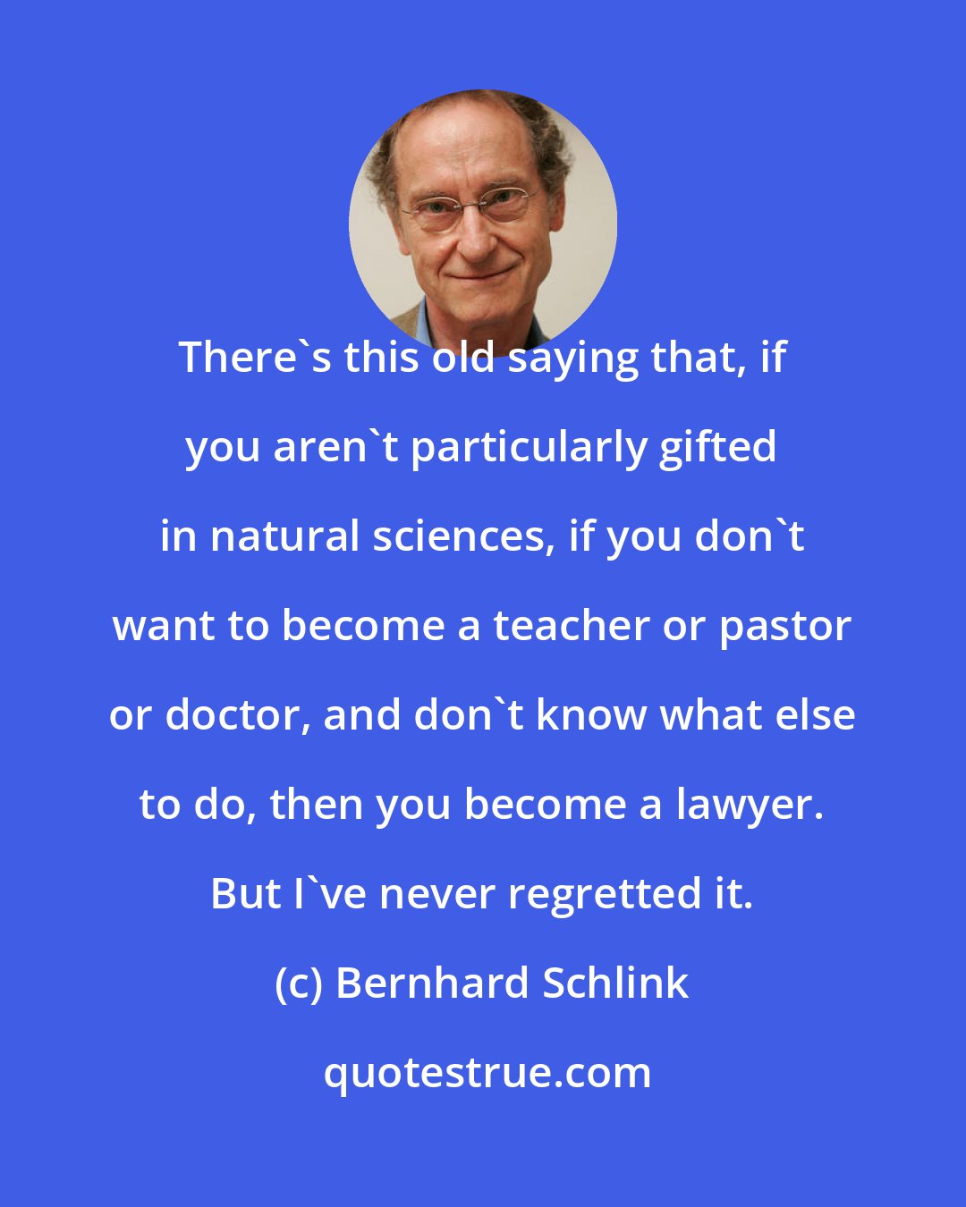 Bernhard Schlink: There's this old saying that, if you aren't particularly gifted in natural sciences, if you don't want to become a teacher or pastor or doctor, and don't know what else to do, then you become a lawyer. But I've never regretted it.