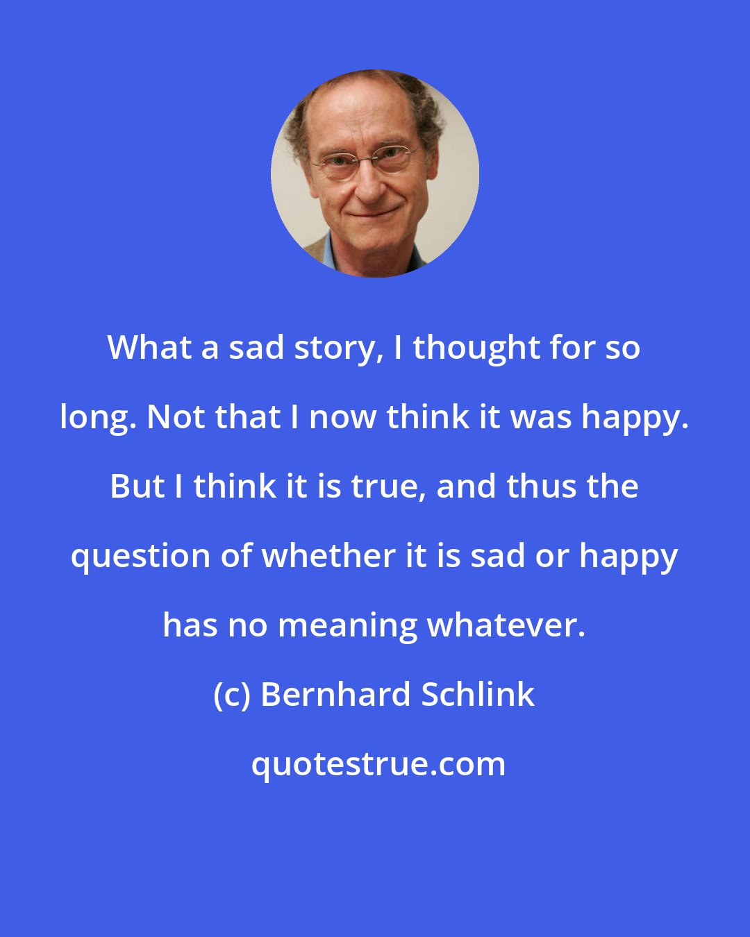 Bernhard Schlink: What a sad story, I thought for so long. Not that I now think it was happy. But I think it is true, and thus the question of whether it is sad or happy has no meaning whatever.