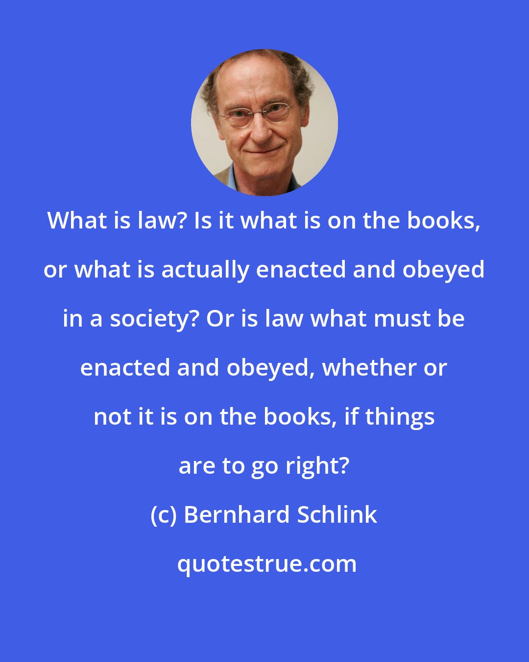 Bernhard Schlink: What is law? Is it what is on the books, or what is actually enacted and obeyed in a society? Or is law what must be enacted and obeyed, whether or not it is on the books, if things are to go right?