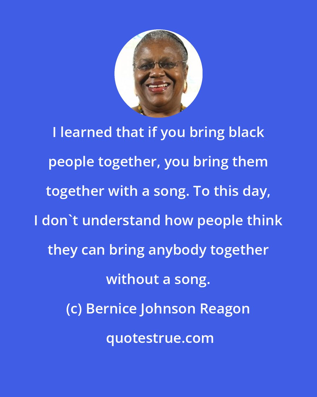 Bernice Johnson Reagon: I learned that if you bring black people together, you bring them together with a song. To this day, I don't understand how people think they can bring anybody together without a song.