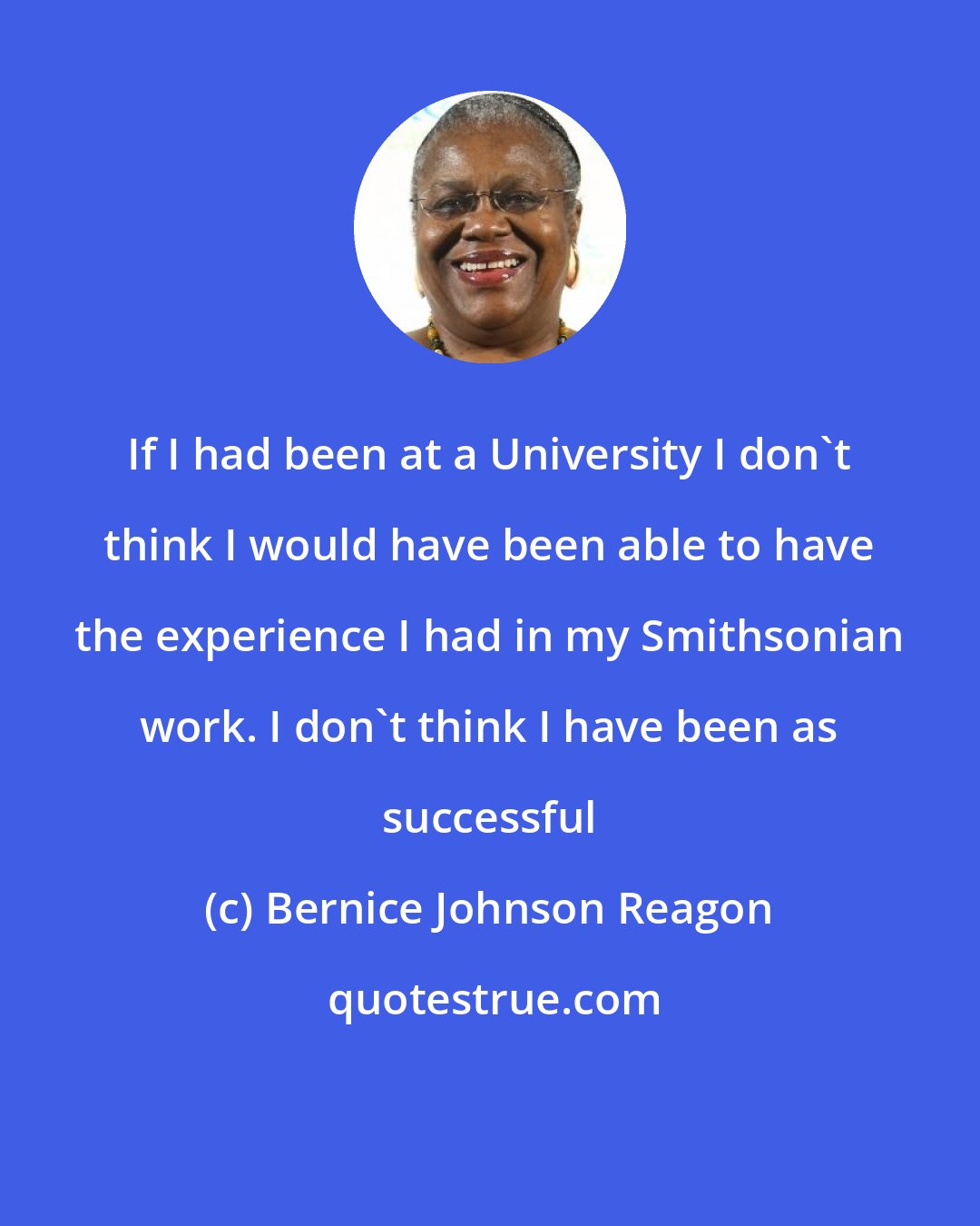 Bernice Johnson Reagon: If I had been at a University I don't think I would have been able to have the experience I had in my Smithsonian work. I don't think I have been as successful