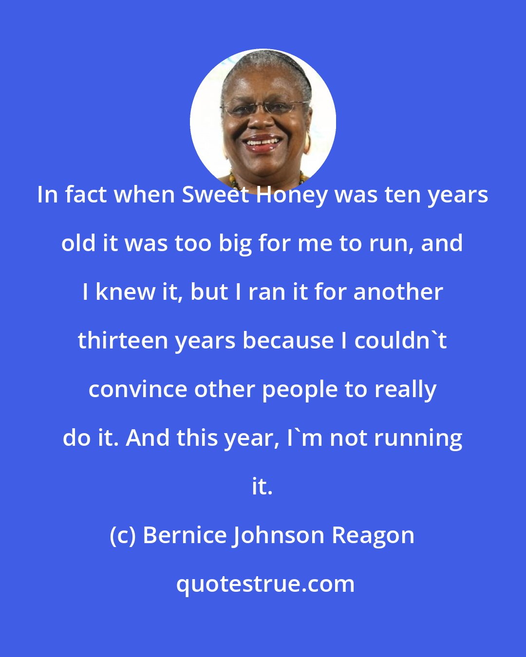 Bernice Johnson Reagon: In fact when Sweet Honey was ten years old it was too big for me to run, and I knew it, but I ran it for another thirteen years because I couldn't convince other people to really do it. And this year, I'm not running it.