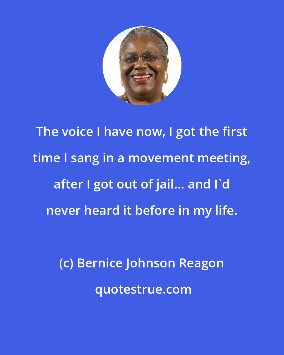 Bernice Johnson Reagon: The voice I have now, I got the first time I sang in a movement meeting, after I got out of jail... and I'd never heard it before in my life.