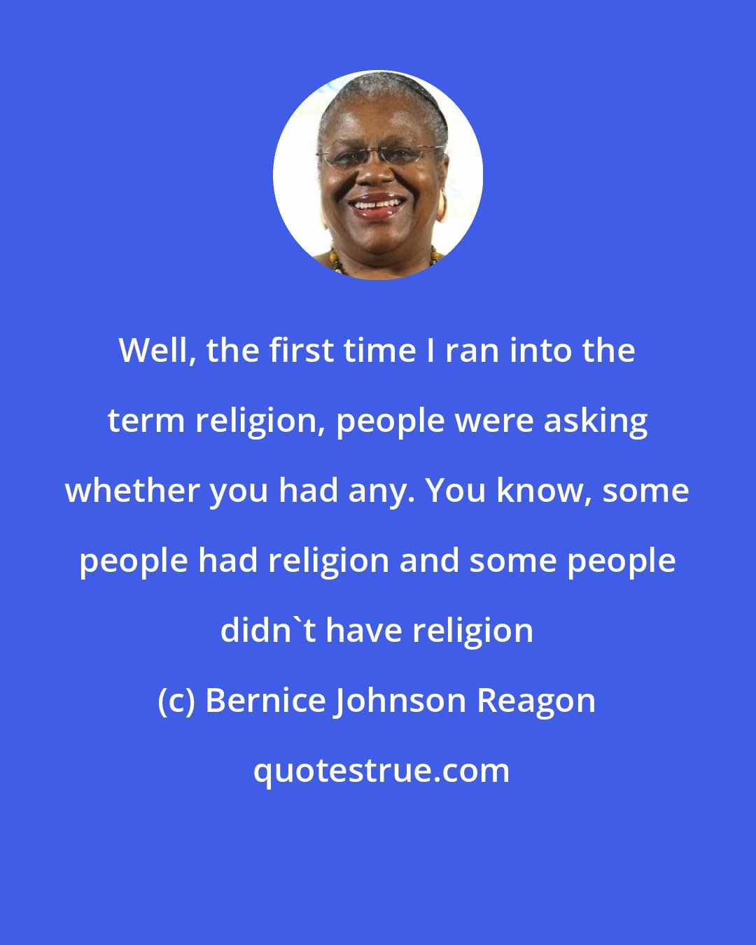 Bernice Johnson Reagon: Well, the first time I ran into the term religion, people were asking whether you had any. You know, some people had religion and some people didn't have religion