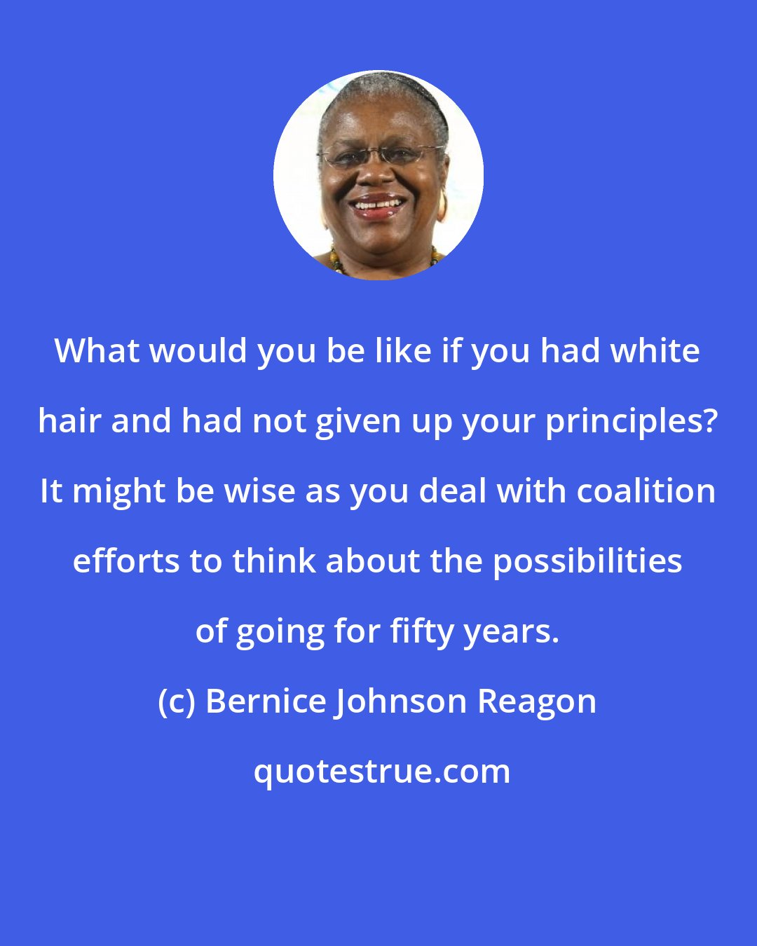 Bernice Johnson Reagon: What would you be like if you had white hair and had not given up your principles? It might be wise as you deal with coalition efforts to think about the possibilities of going for fifty years.