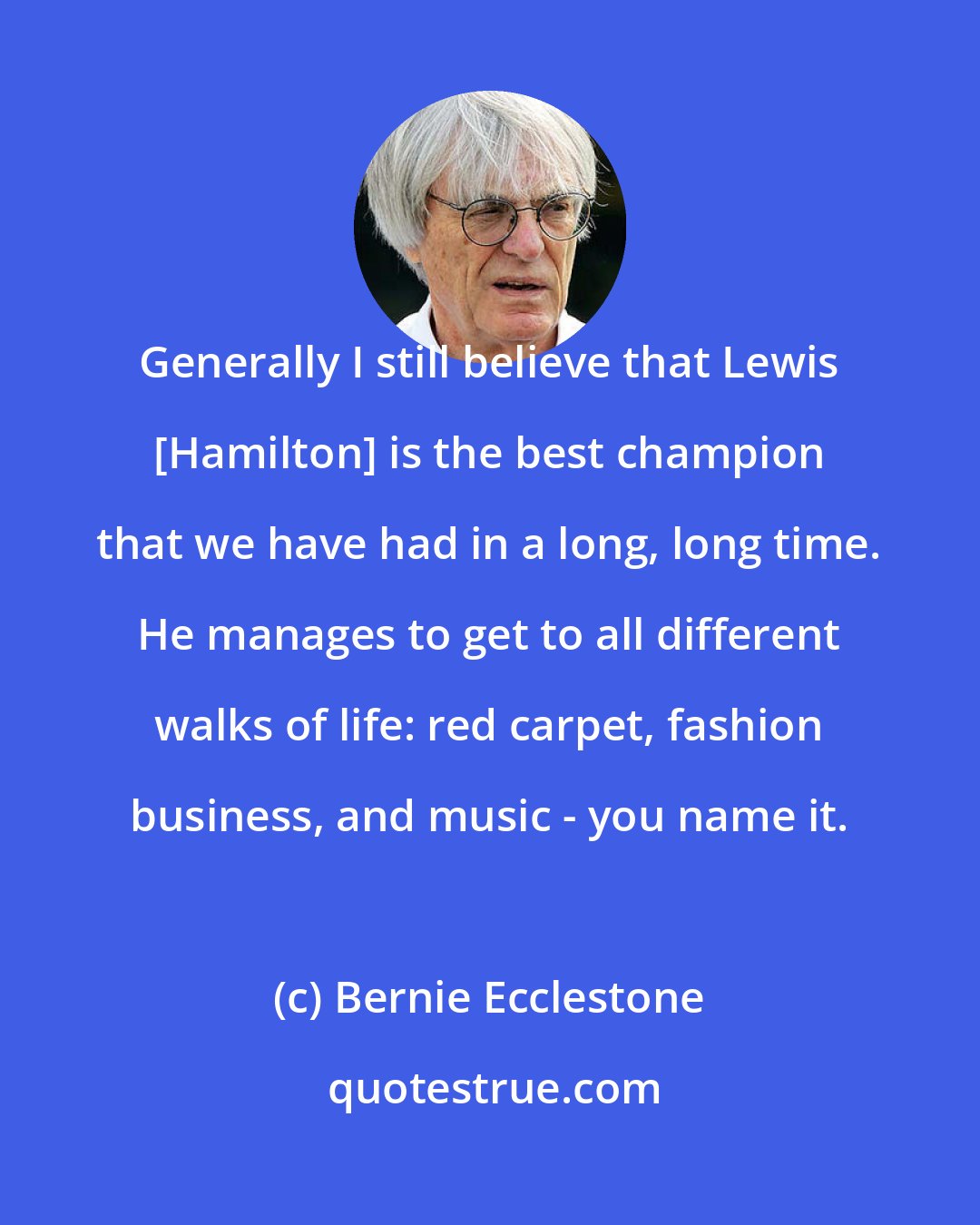 Bernie Ecclestone: Generally I still believe that Lewis [Hamilton] is the best champion that we have had in a long, long time. He manages to get to all different walks of life: red carpet, fashion business, and music - you name it.