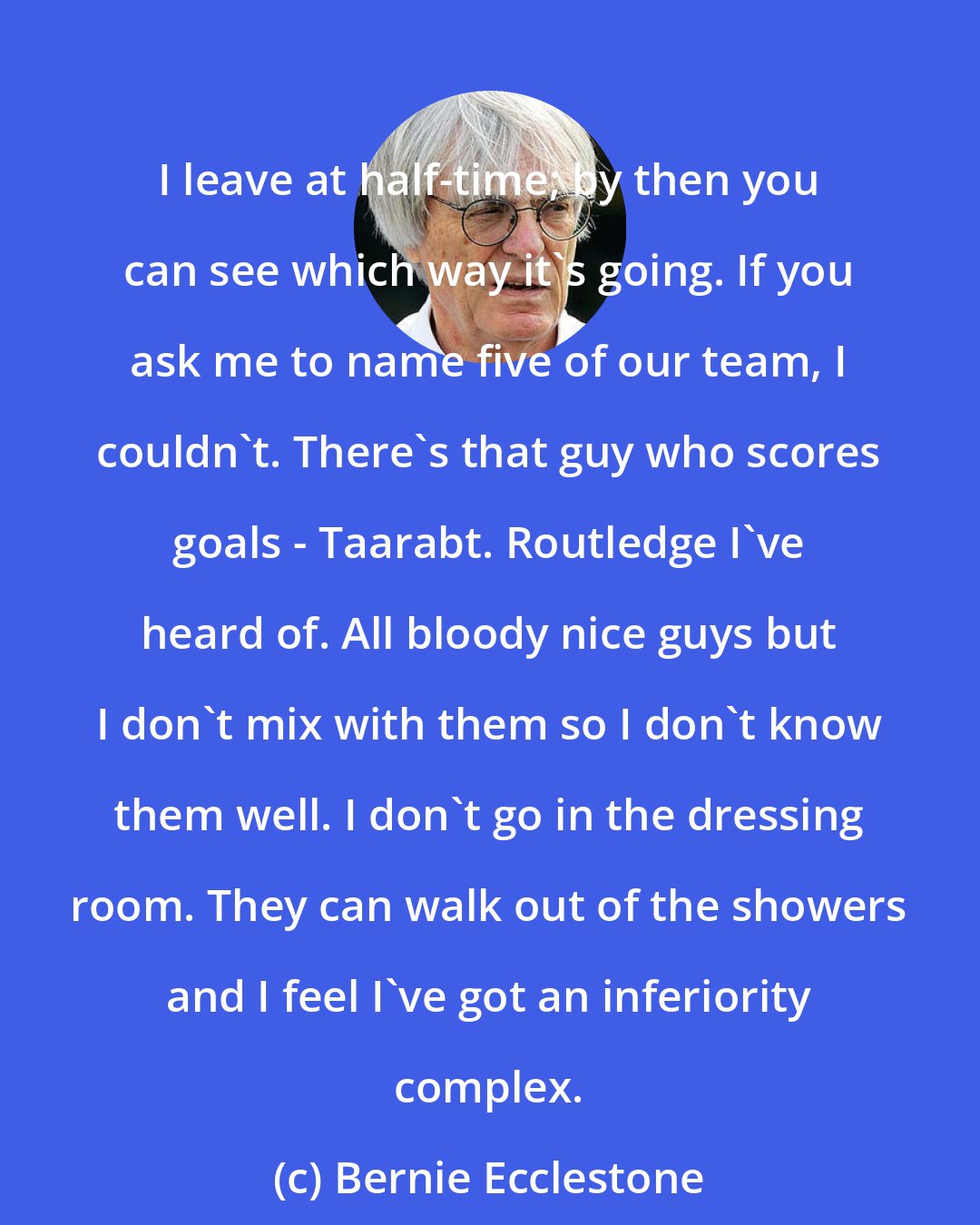 Bernie Ecclestone: I leave at half-time; by then you can see which way it's going. If you ask me to name five of our team, I couldn't. There's that guy who scores goals - Taarabt. Routledge I've heard of. All bloody nice guys but I don't mix with them so I don't know them well. I don't go in the dressing room. They can walk out of the showers and I feel I've got an inferiority complex.