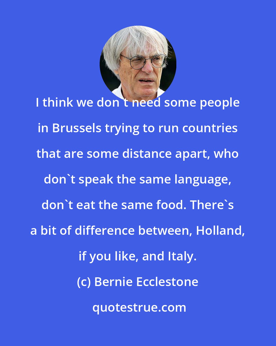 Bernie Ecclestone: I think we don't need some people in Brussels trying to run countries that are some distance apart, who don't speak the same language, don't eat the same food. There's a bit of difference between, Holland, if you like, and Italy.