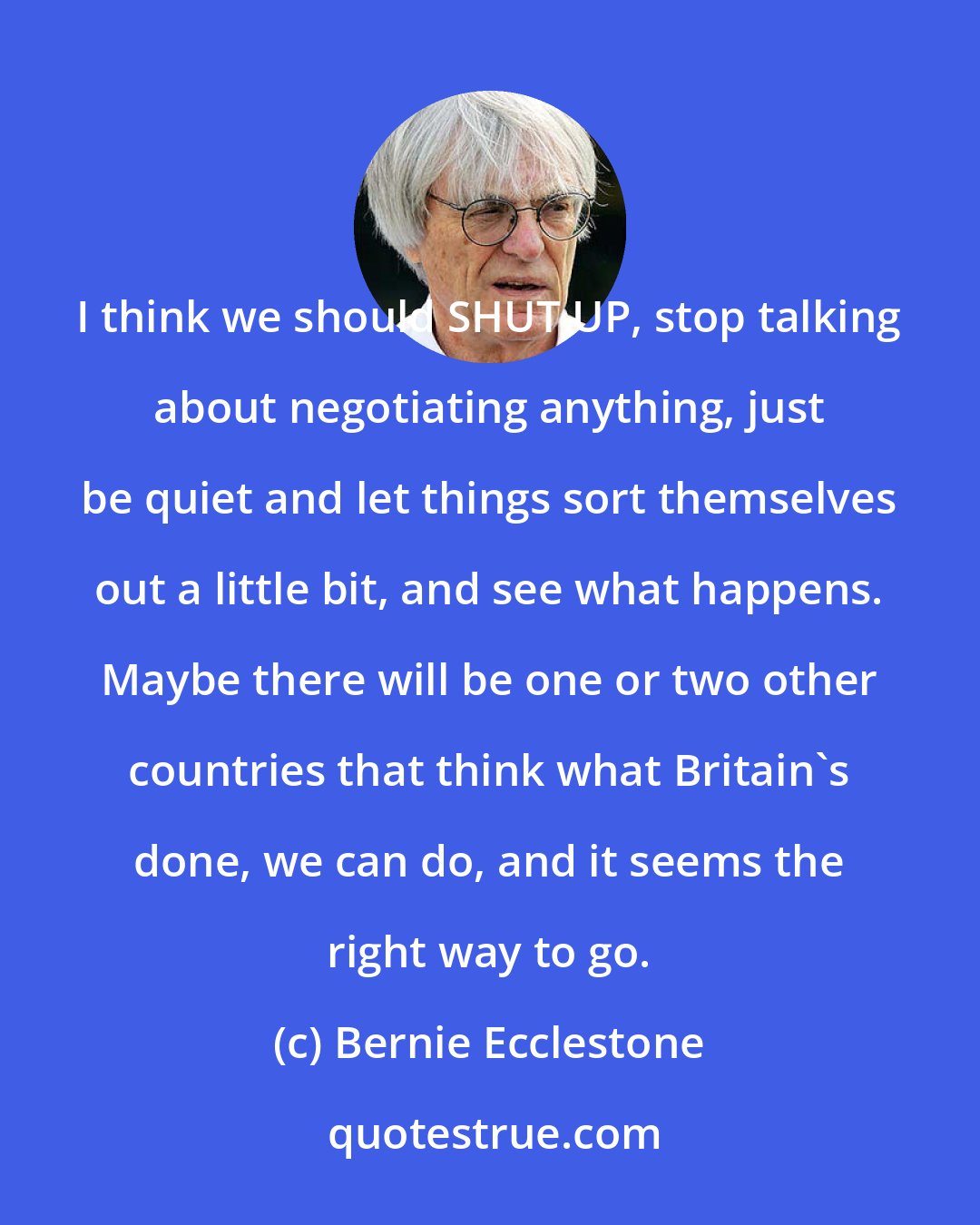 Bernie Ecclestone: I think we should SHUT UP, stop talking about negotiating anything, just be quiet and let things sort themselves out a little bit, and see what happens. Maybe there will be one or two other countries that think what Britain's done, we can do, and it seems the right way to go.