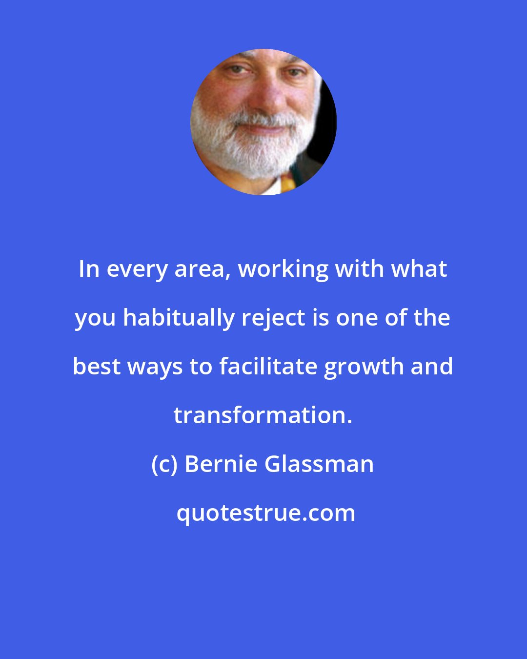 Bernie Glassman: In every area, working with what you habitually reject is one of the best ways to facilitate growth and transformation.