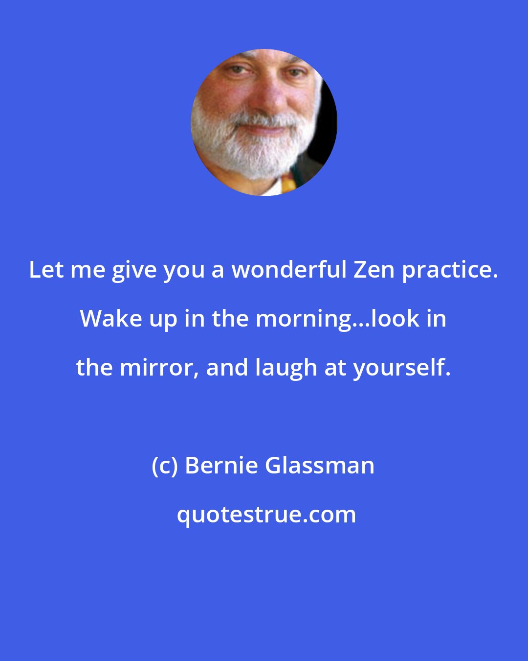 Bernie Glassman: Let me give you a wonderful Zen practice. Wake up in the morning...look in the mirror, and laugh at yourself.