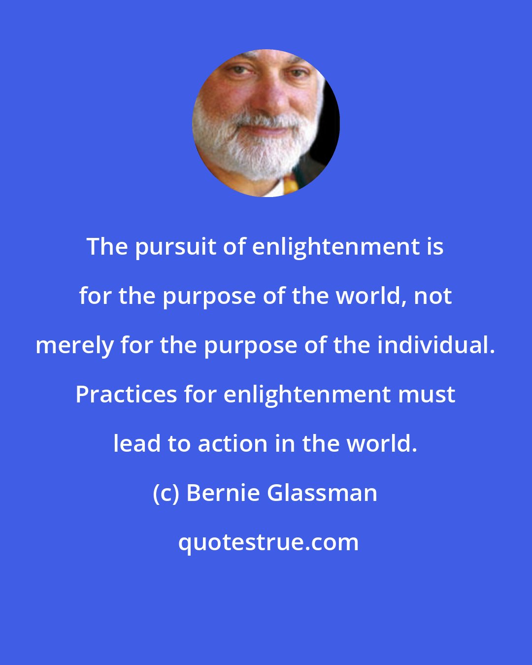 Bernie Glassman: The pursuit of enlightenment is for the purpose of the world, not merely for the purpose of the individual. Practices for enlightenment must lead to action in the world.