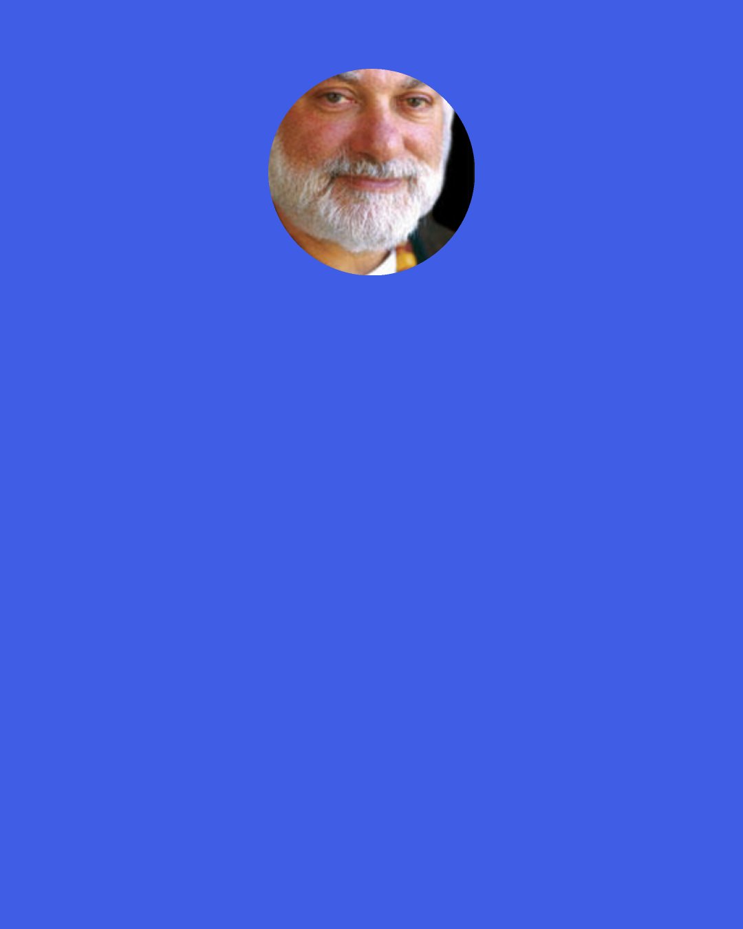 Bernie Glassman: When you care about perfection, you care about an expectation. But there is also caring for where I am right now, for what's happening right now. When I spend time with students, they tell me that they've read something in a book or heard something from a teacher that they don't think they're living up to. And I tell them, “Take care of yourself right now. Befriend what's happening, not just who you're supposed to be or what the world should be like. This is where you are now. So how do you care for yourself this minute?