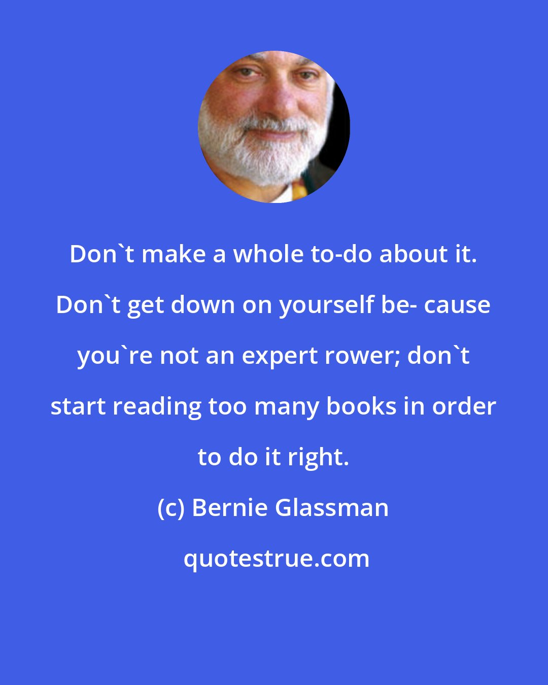 Bernie Glassman: Don't make a whole to-do about it. Don't get down on yourself be- cause you're not an expert rower; don't start reading too many books in order to do it right.