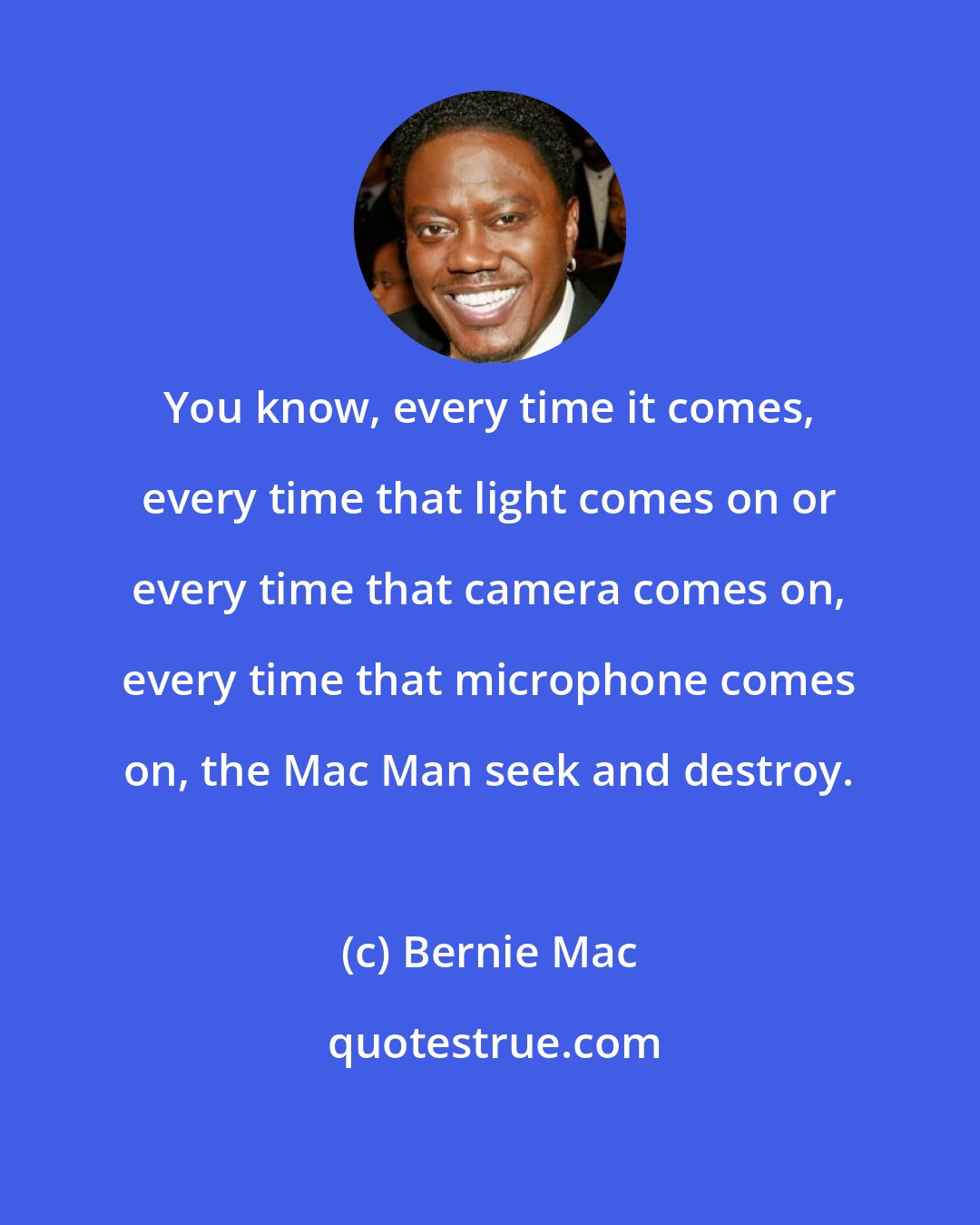 Bernie Mac: You know, every time it comes, every time that light comes on or every time that camera comes on, every time that microphone comes on, the Mac Man seek and destroy.