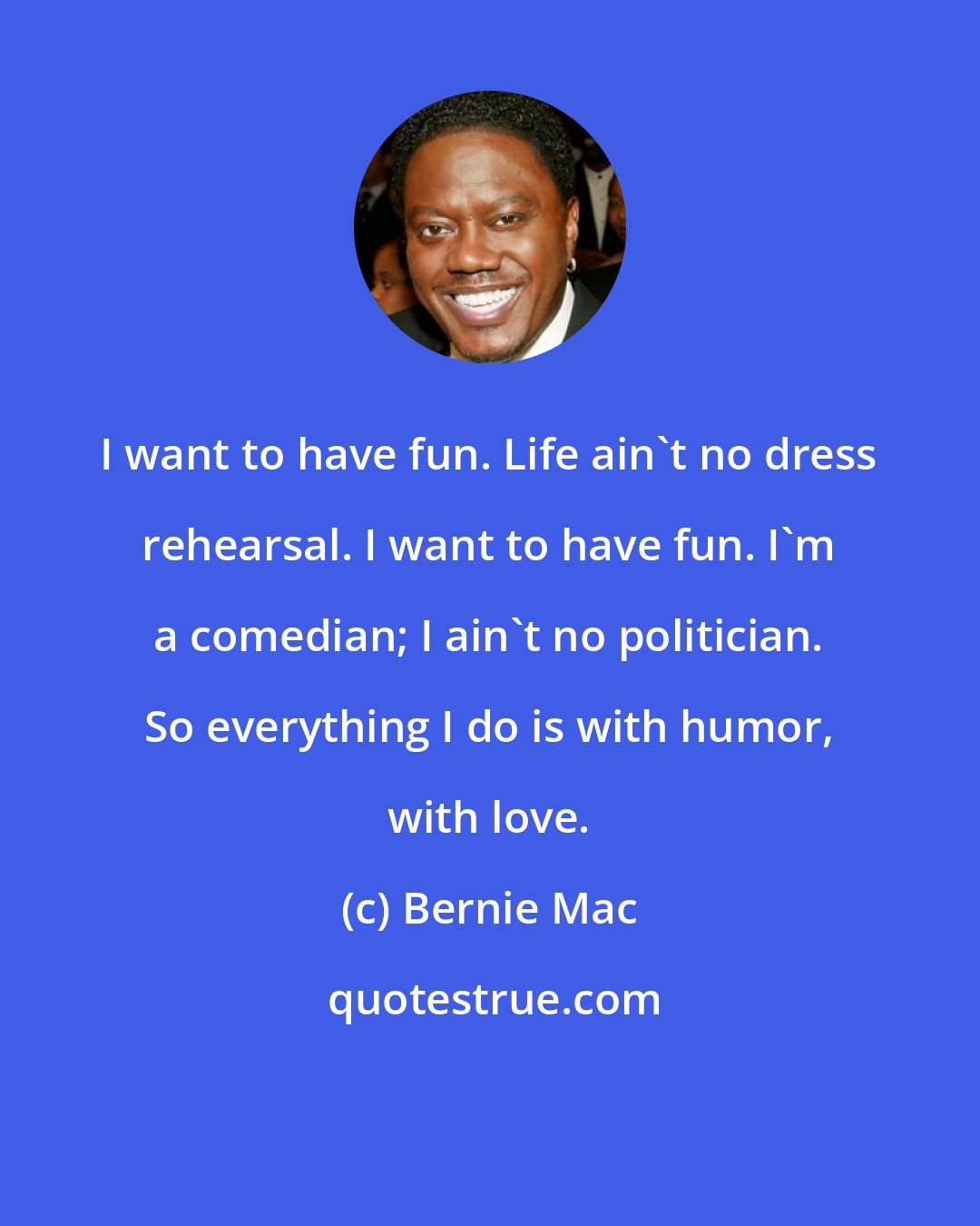 Bernie Mac: I want to have fun. Life ain't no dress rehearsal. I want to have fun. I'm a comedian; I ain't no politician. So everything I do is with humor, with love.
