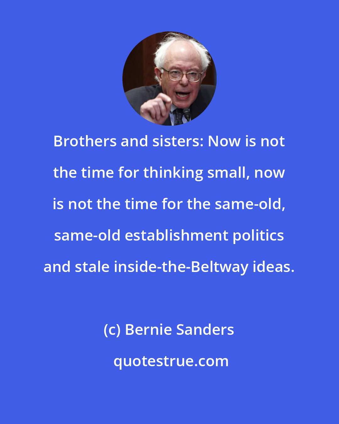 Bernie Sanders: Brothers and sisters: Now is not the time for thinking small, now is not the time for the same-old, same-old establishment politics and stale inside-the-Beltway ideas.