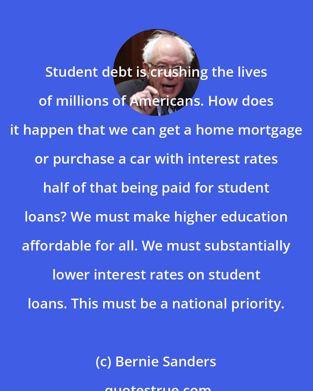 Bernie Sanders: Student debt is crushing the lives of millions of Americans. How does it happen that we can get a home mortgage or purchase a car with interest rates half of that being paid for student loans? We must make higher education affordable for all. We must substantially lower interest rates on student loans. This must be a national priority.