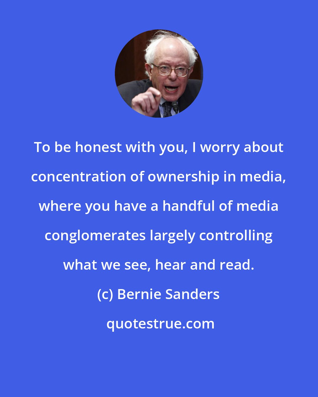 Bernie Sanders: To be honest with you, I worry about concentration of ownership in media, where you have a handful of media conglomerates largely controlling what we see, hear and read.