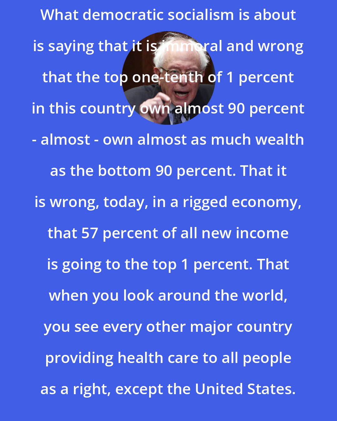 Bernie Sanders: What democratic socialism is about is saying that it is immoral and wrong that the top one-tenth of 1 percent in this country own almost 90 percent - almost - own almost as much wealth as the bottom 90 percent. That it is wrong, today, in a rigged economy, that 57 percent of all new income is going to the top 1 percent. That when you look around the world, you see every other major country providing health care to all people as a right, except the United States.