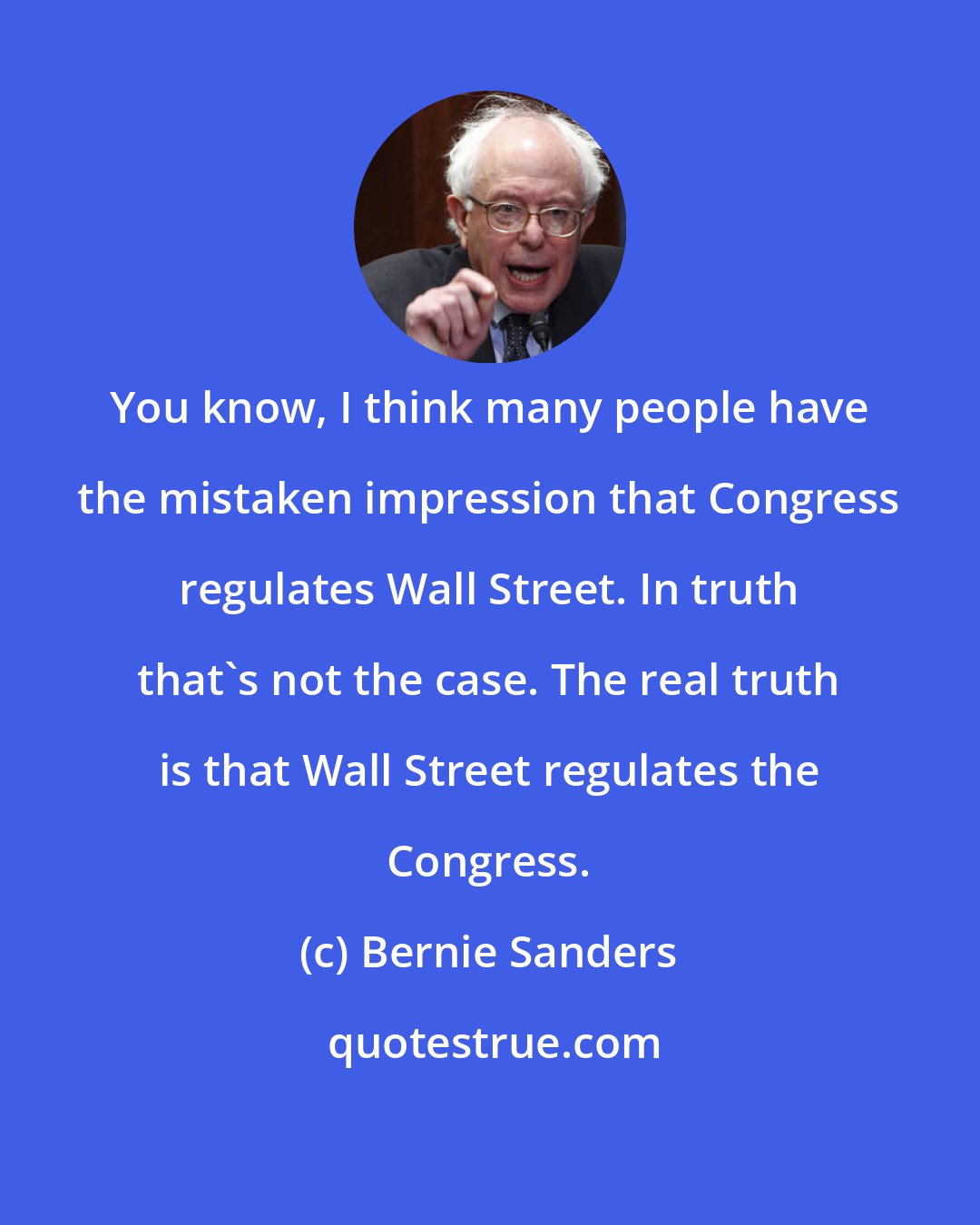 Bernie Sanders: You know, I think many people have the mistaken impression that Congress regulates Wall Street. In truth that's not the case. The real truth is that Wall Street regulates the Congress.