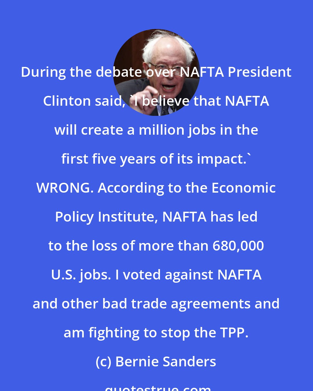 Bernie Sanders: During the debate over NAFTA President Clinton said, 'I believe that NAFTA will create a million jobs in the first five years of its impact.' WRONG. According to the Economic Policy Institute, NAFTA has led to the loss of more than 680,000 U.S. jobs. I voted against NAFTA and other bad trade agreements and am fighting to stop the TPP.