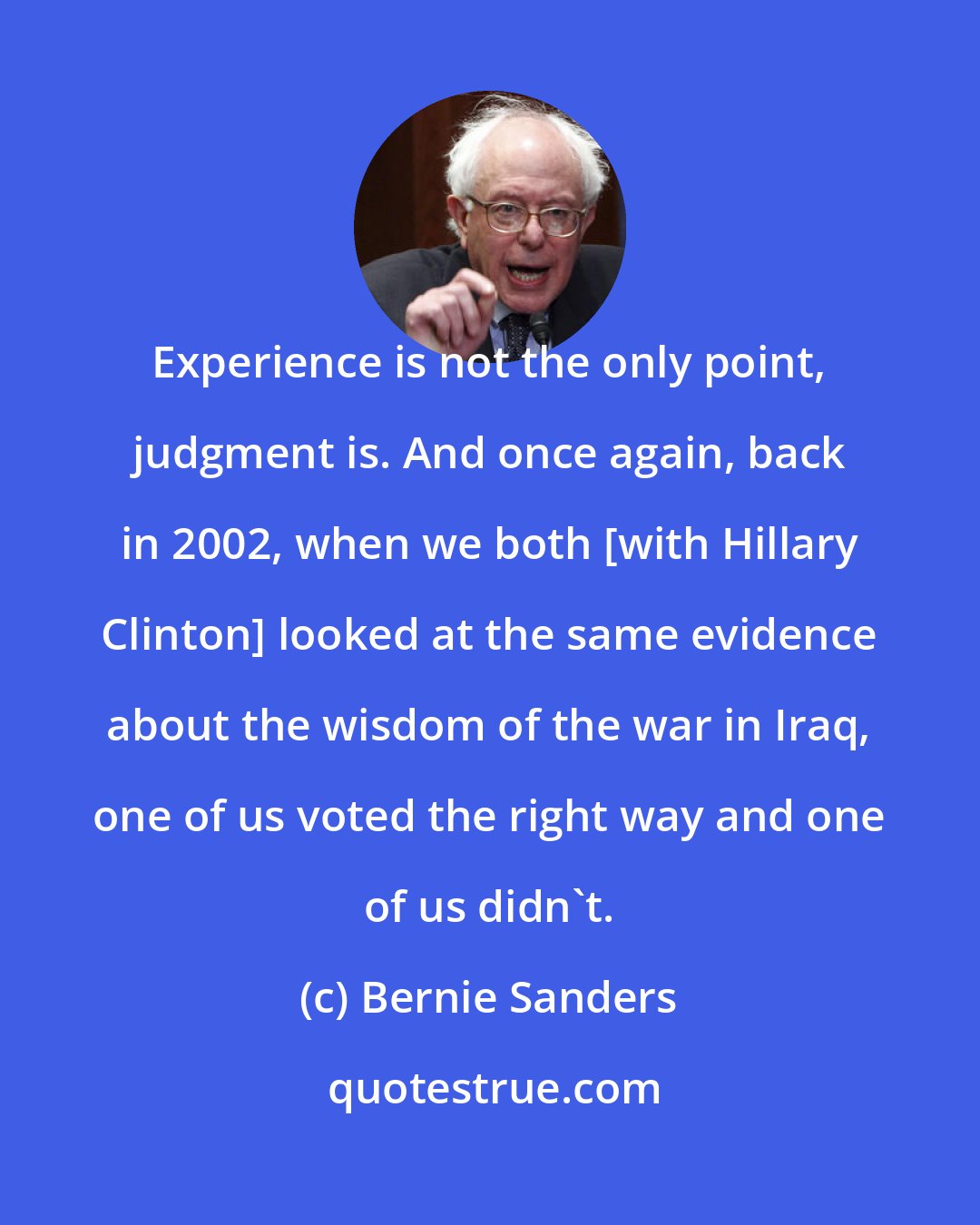 Bernie Sanders: Experience is not the only point, judgment is. And once again, back in 2002, when we both [with Hillary Clinton] looked at the same evidence about the wisdom of the war in Iraq, one of us voted the right way and one of us didn't.