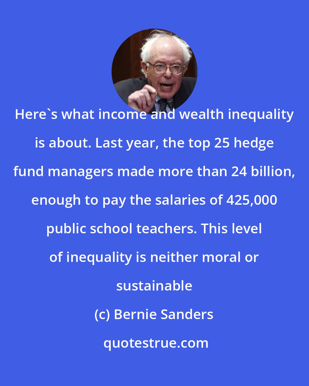Bernie Sanders: Here's what income and wealth inequality is about. Last year, the top 25 hedge fund managers made more than 24 billion, enough to pay the salaries of 425,000 public school teachers. This level of inequality is neither moral or sustainable