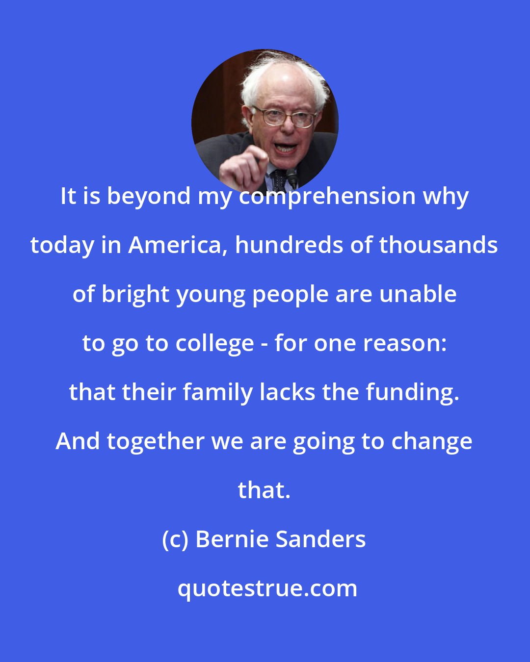 Bernie Sanders: It is beyond my comprehension why today in America, hundreds of thousands of bright young people are unable to go to college - for one reason: that their family lacks the funding. And together we are going to change that.