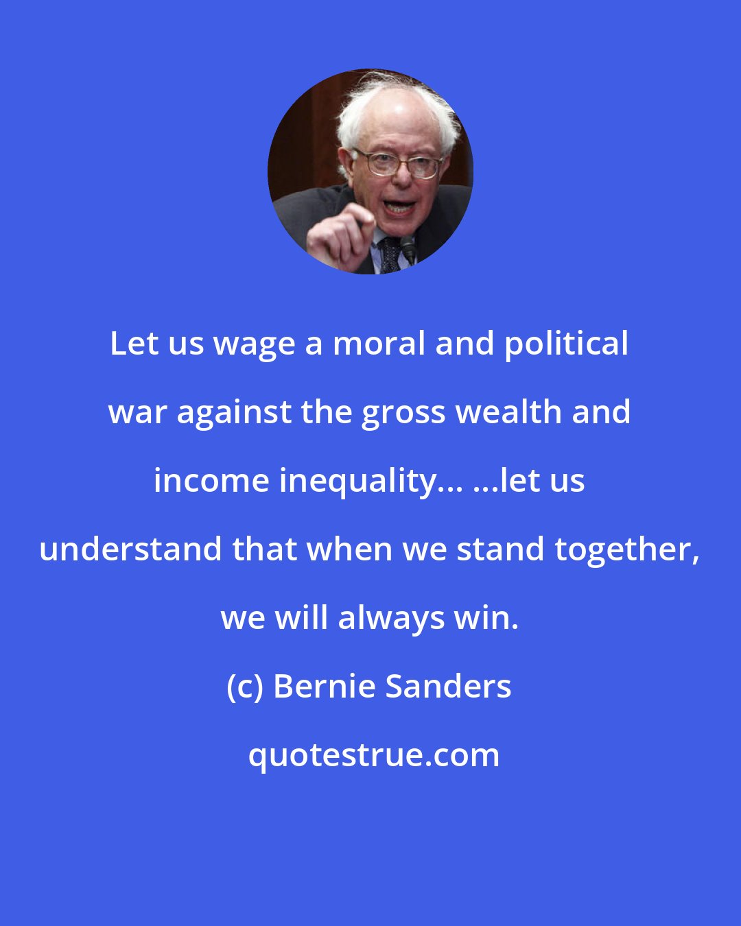 Bernie Sanders: Let us wage a moral and political war against the gross wealth and income inequality... ...let us understand that when we stand together, we will always win.