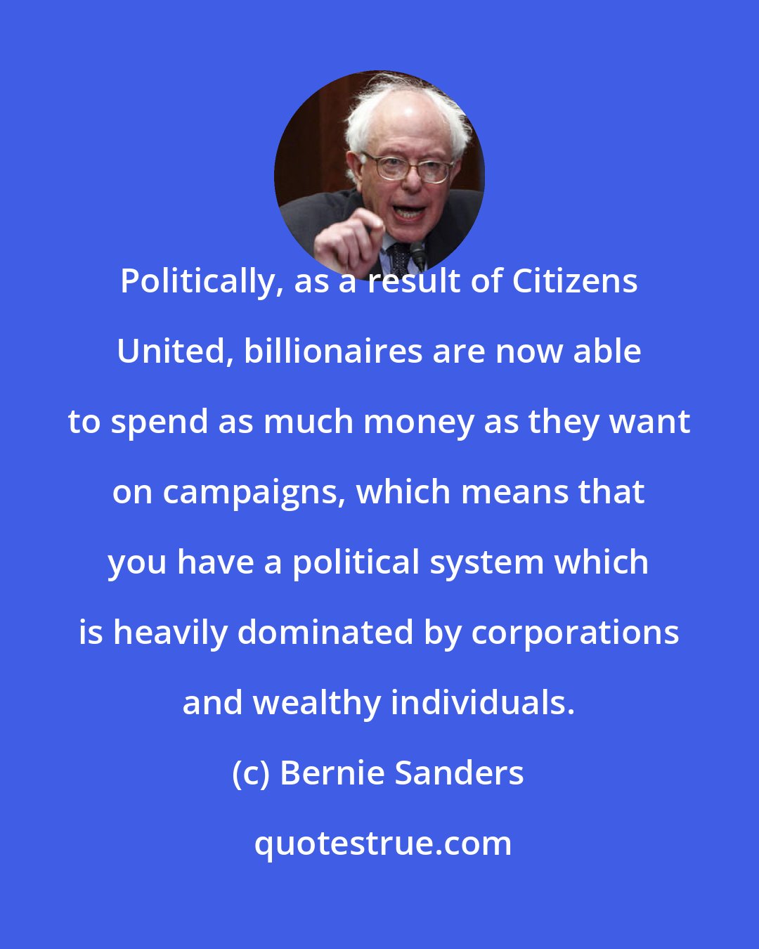 Bernie Sanders: Politically, as a result of Citizens United, billionaires are now able to spend as much money as they want on campaigns, which means that you have a political system which is heavily dominated by corporations and wealthy individuals.