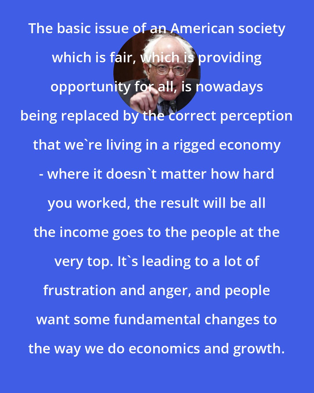 Bernie Sanders: The basic issue of an American society which is fair, which is providing opportunity for all, is nowadays being replaced by the correct perception that we're living in a rigged economy - where it doesn't matter how hard you worked, the result will be all the income goes to the people at the very top. It's leading to a lot of frustration and anger, and people want some fundamental changes to the way we do economics and growth.