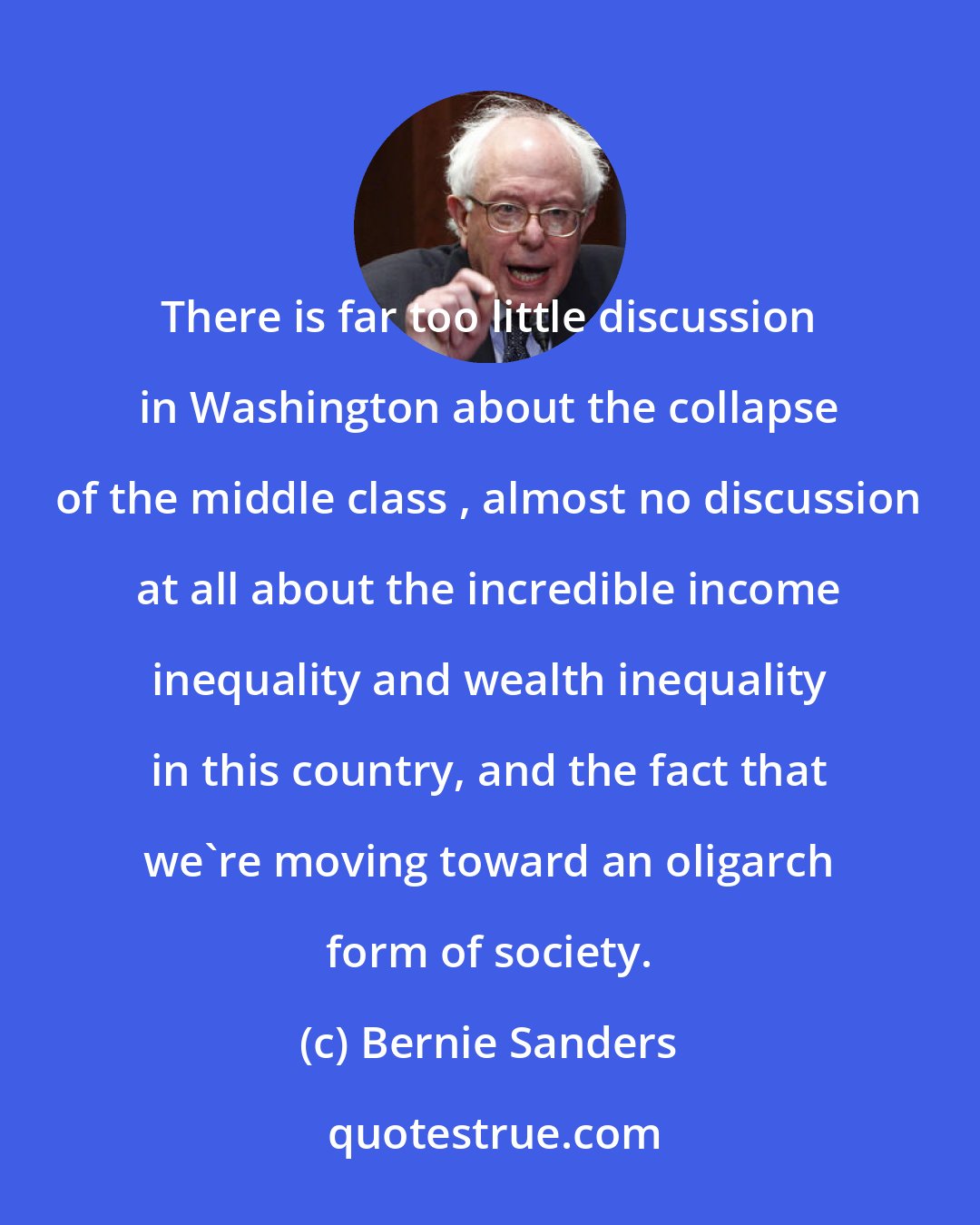 Bernie Sanders: There is far too little discussion in Washington about the collapse of the middle class , almost no discussion at all about the incredible income inequality and wealth inequality in this country, and the fact that we're moving toward an oligarch form of society.