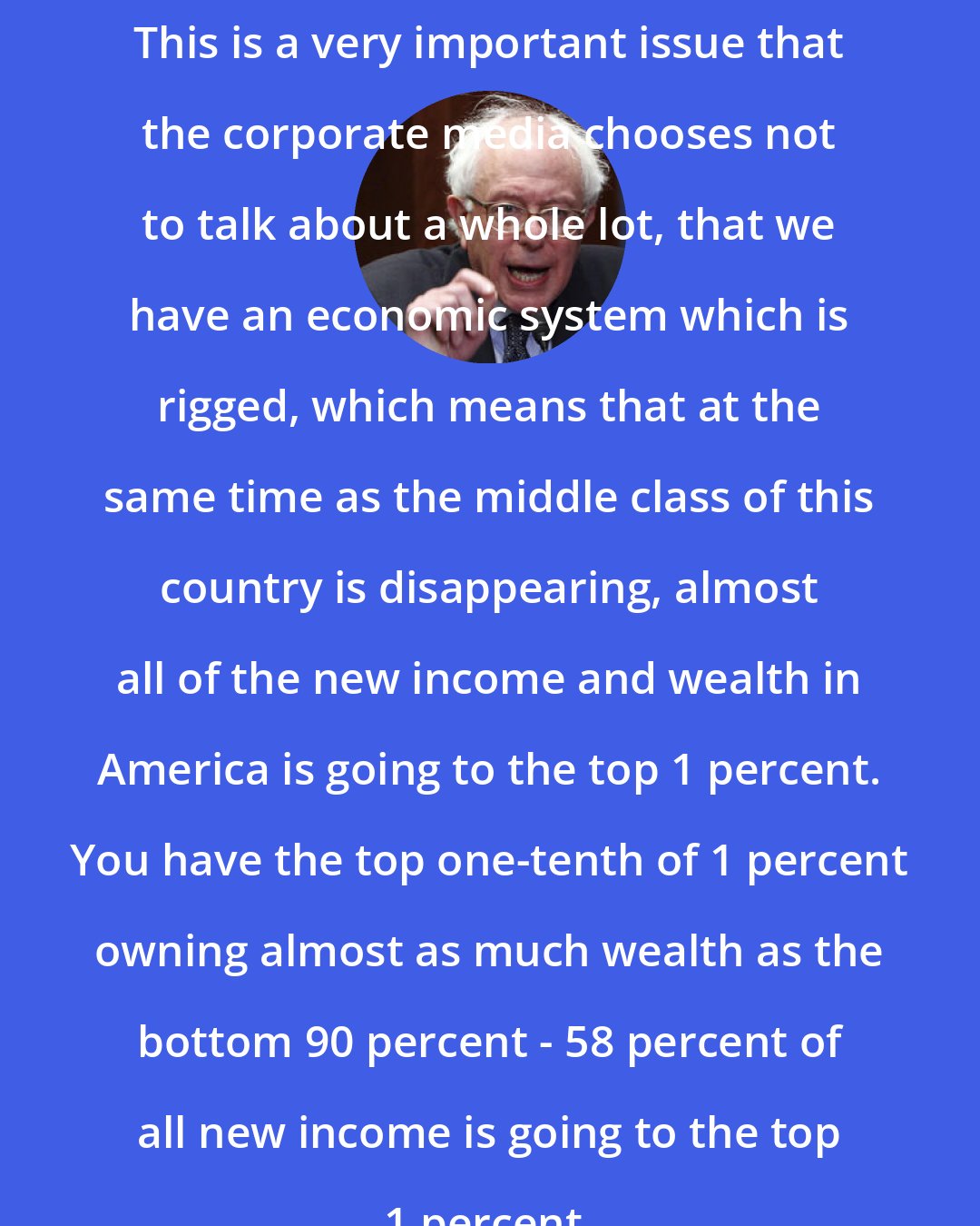 Bernie Sanders: This is a very important issue that the corporate media chooses not to talk about a whole lot, that we have an economic system which is rigged, which means that at the same time as the middle class of this country is disappearing, almost all of the new income and wealth in America is going to the top 1 percent. You have the top one-tenth of 1 percent owning almost as much wealth as the bottom 90 percent - 58 percent of all new income is going to the top 1 percent.