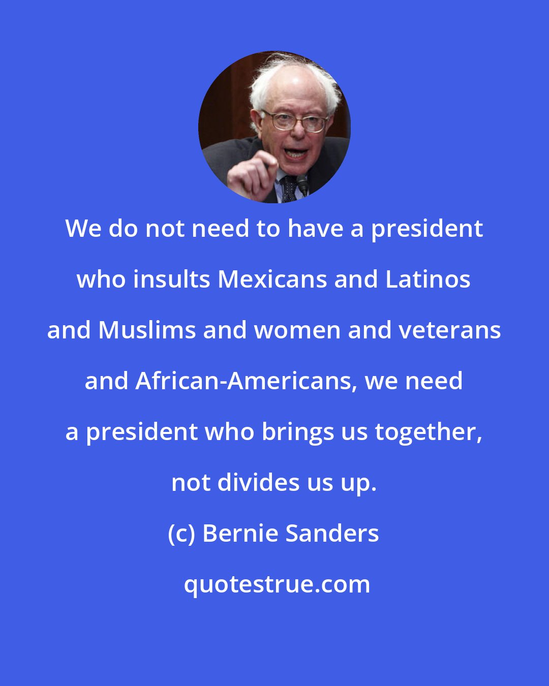 Bernie Sanders: We do not need to have a president who insults Mexicans and Latinos and Muslims and women and veterans and African-Americans, we need a president who brings us together, not divides us up.