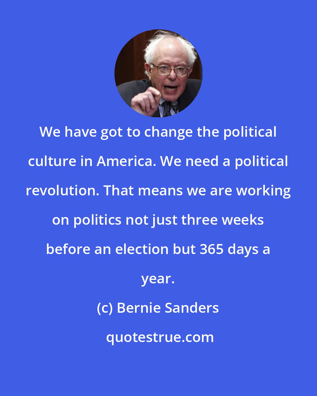 Bernie Sanders: We have got to change the political culture in America. We need a political revolution. That means we are working on politics not just three weeks before an election but 365 days a year.