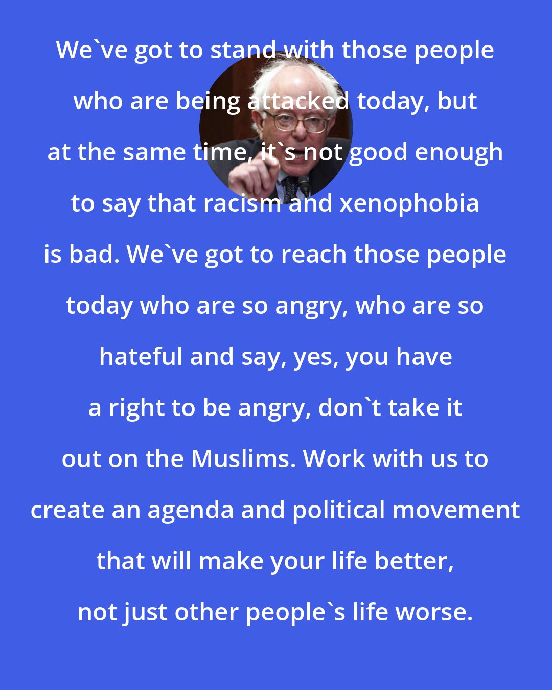 Bernie Sanders: We`ve got to stand with those people who are being attacked today, but at the same time, it`s not good enough to say that racism and xenophobia is bad. We`ve got to reach those people today who are so angry, who are so hateful and say, yes, you have a right to be angry, don`t take it out on the Muslims. Work with us to create an agenda and political movement that will make your life better, not just other people`s life worse.