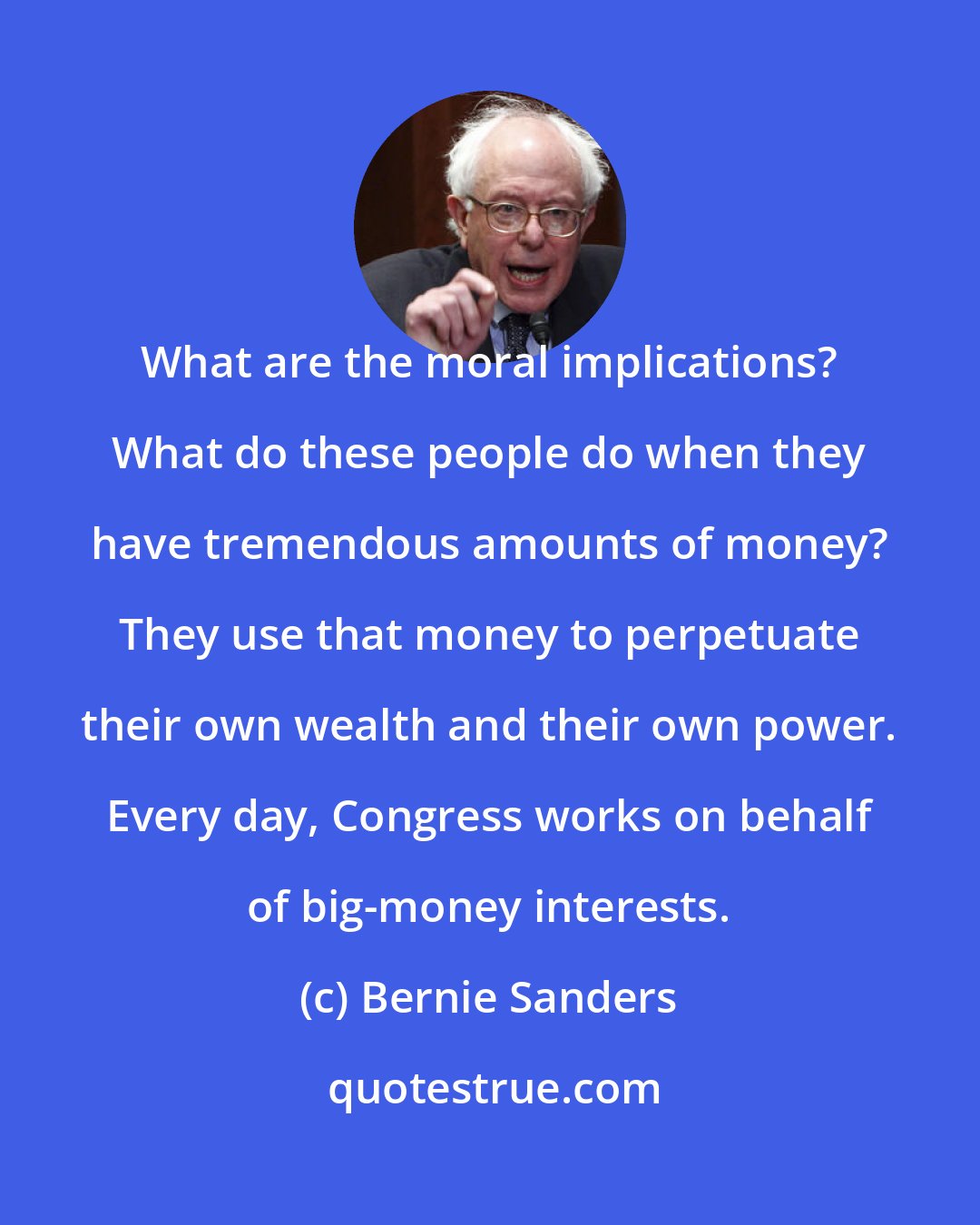 Bernie Sanders: What are the moral implications? What do these people do when they have tremendous amounts of money? They use that money to perpetuate their own wealth and their own power. Every day, Congress works on behalf of big-money interests.