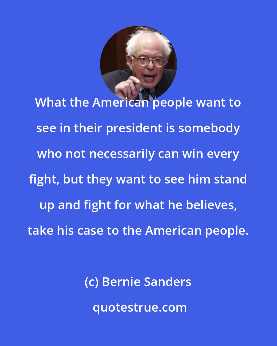 Bernie Sanders: What the American people want to see in their president is somebody who not necessarily can win every fight, but they want to see him stand up and fight for what he believes, take his case to the American people.