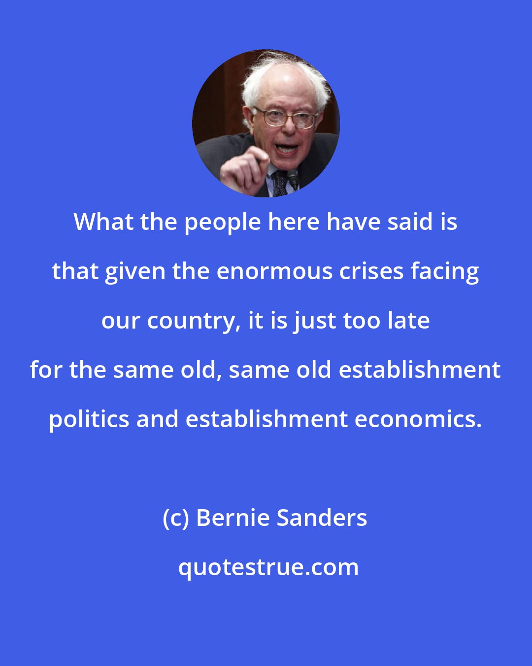 Bernie Sanders: What the people here have said is that given the enormous crises facing our country, it is just too late for the same old, same old establishment politics and establishment economics.