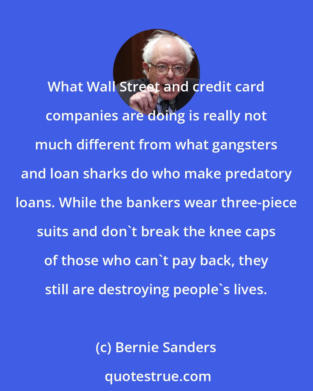 Bernie Sanders: What Wall Street and credit card companies are doing is really not much different from what gangsters and loan sharks do who make predatory loans. While the bankers wear three-piece suits and don't break the knee caps of those who can't pay back, they still are destroying people's lives.