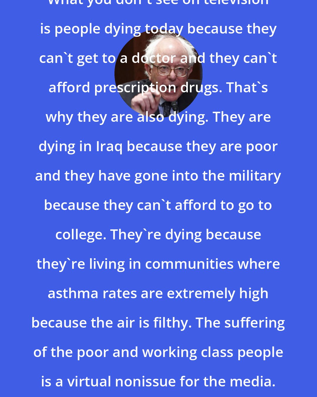 Bernie Sanders: What you don't see on television is people dying today because they can't get to a doctor and they can't afford prescription drugs. That's why they are also dying. They are dying in Iraq because they are poor and they have gone into the military because they can't afford to go to college. They're dying because they're living in communities where asthma rates are extremely high because the air is filthy. The suffering of the poor and working class people is a virtual nonissue for the media. But that is the reality.