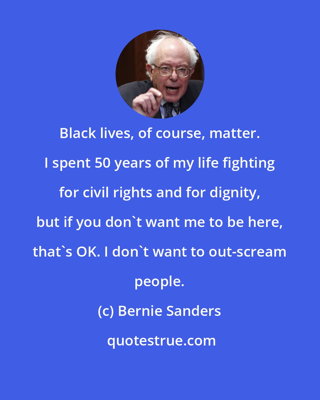 Bernie Sanders: Black lives, of course, matter. I spent 50 years of my life fighting for civil rights and for dignity, but if you don't want me to be here, that's OK. I don't want to out-scream people.