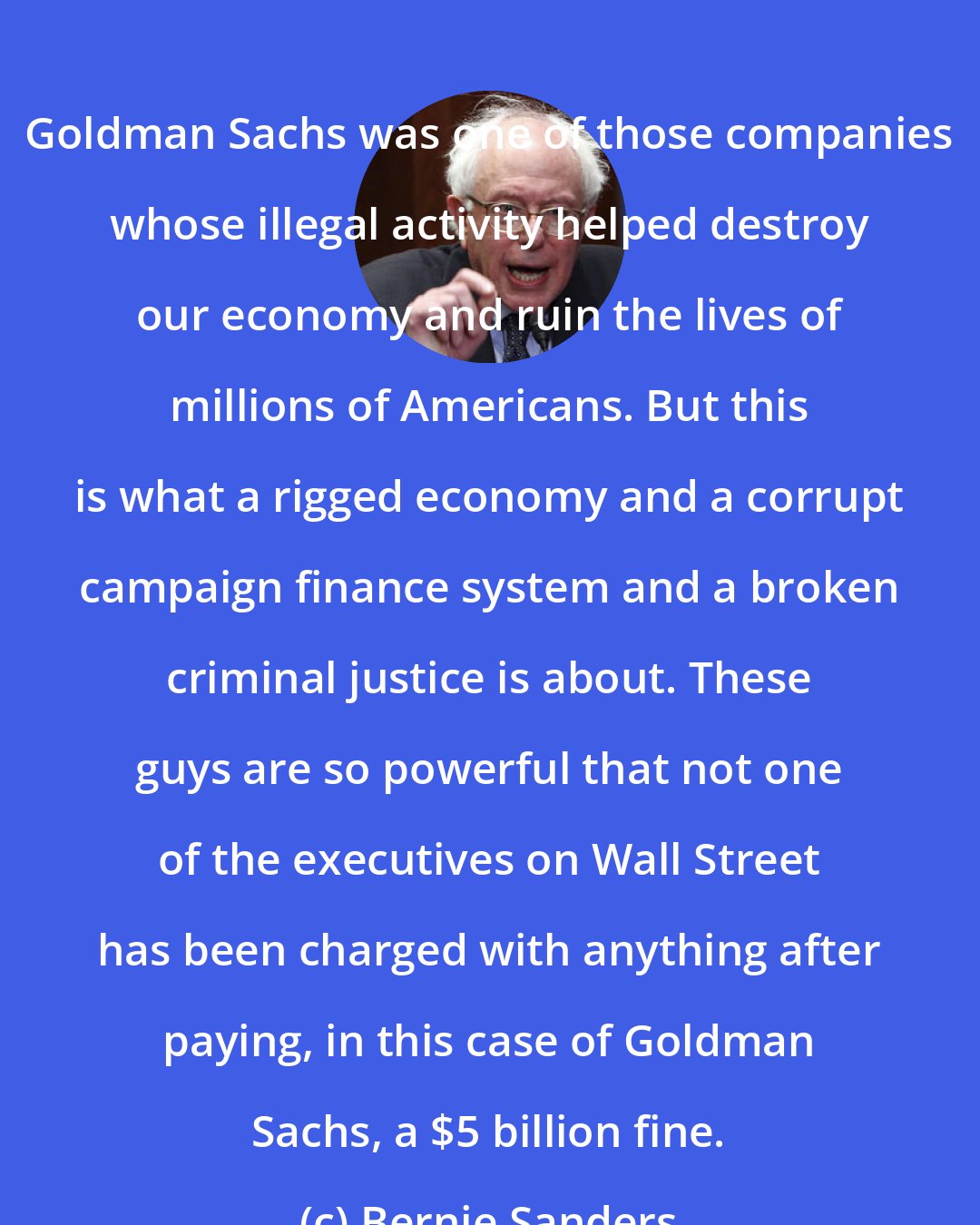 Bernie Sanders: Goldman Sachs was one of those companies whose illegal activity helped destroy our economy and ruin the lives of millions of Americans. But this is what a rigged economy and a corrupt campaign finance system and a broken criminal justice is about. These guys are so powerful that not one of the executives on Wall Street has been charged with anything after paying, in this case of Goldman Sachs, a $5 billion fine.