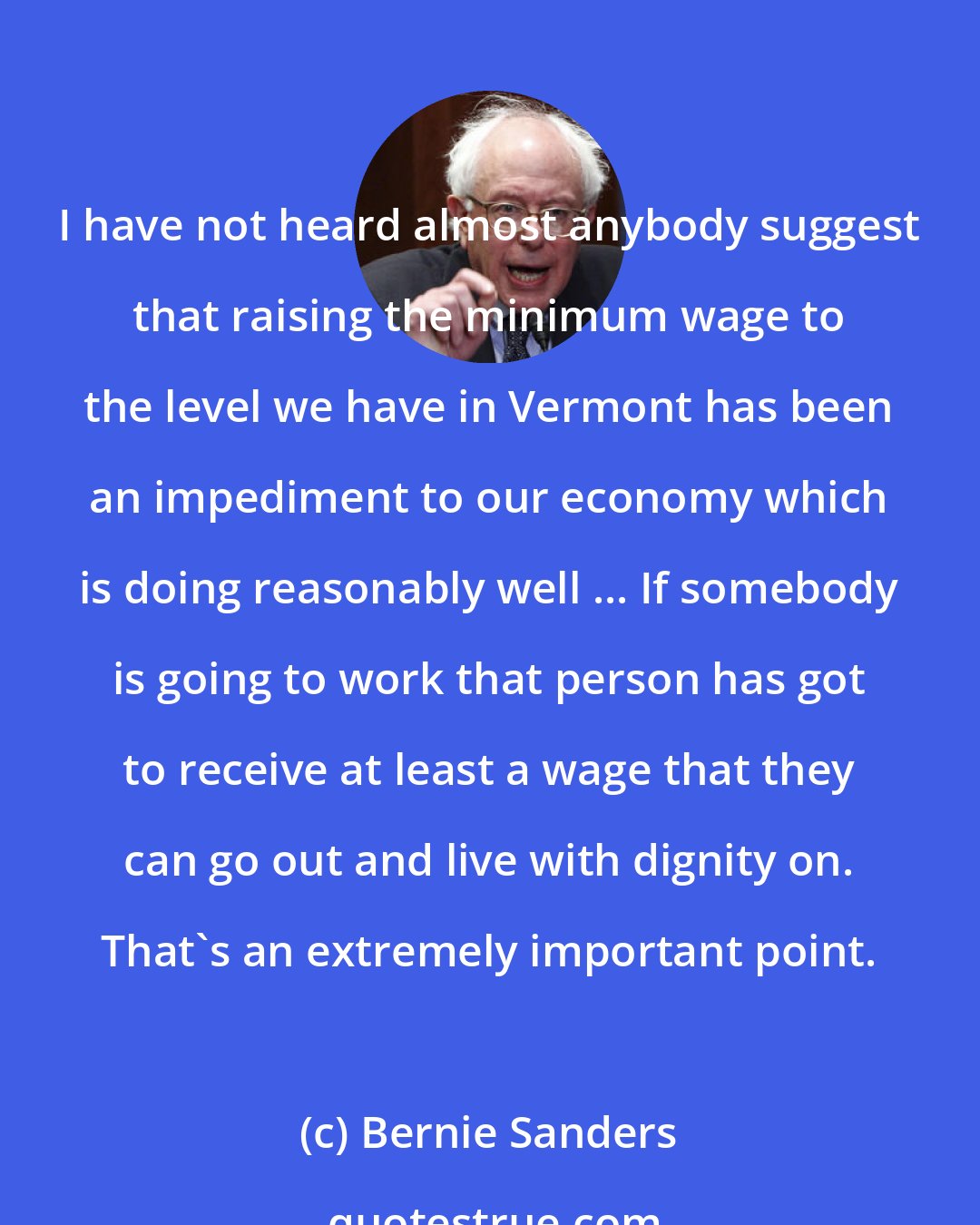 Bernie Sanders: I have not heard almost anybody suggest that raising the minimum wage to the level we have in Vermont has been an impediment to our economy which is doing reasonably well ... If somebody is going to work that person has got to receive at least a wage that they can go out and live with dignity on. That's an extremely important point.