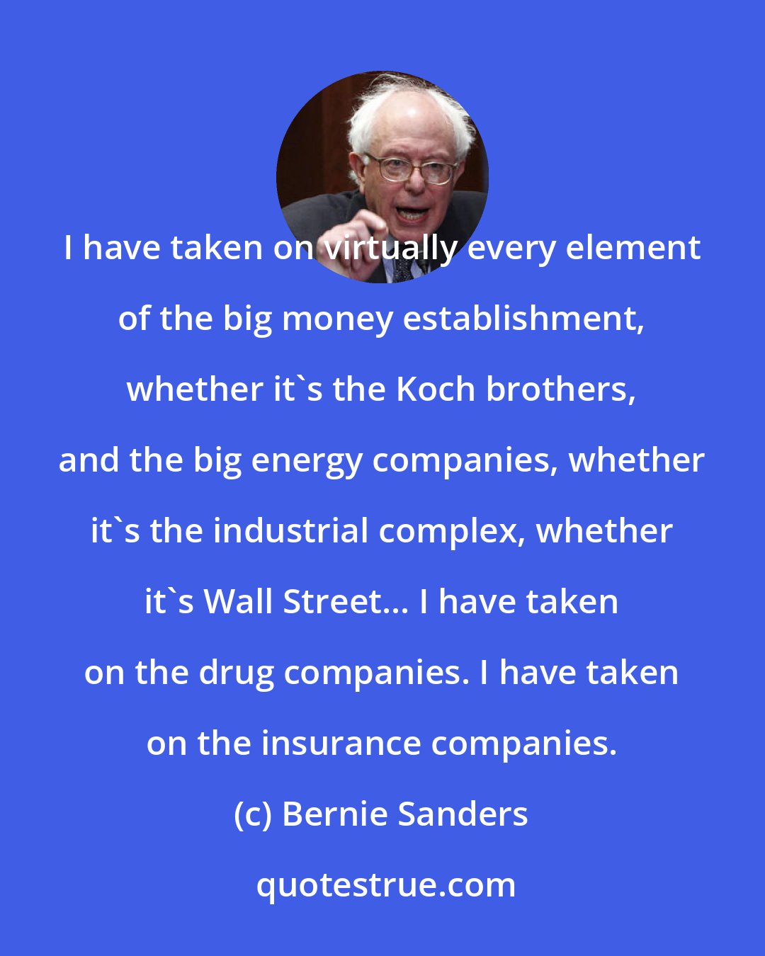 Bernie Sanders: I have taken on virtually every element of the big money establishment, whether it's the Koch brothers, and the big energy companies, whether it's the industrial complex, whether it's Wall Street... I have taken on the drug companies. I have taken on the insurance companies.