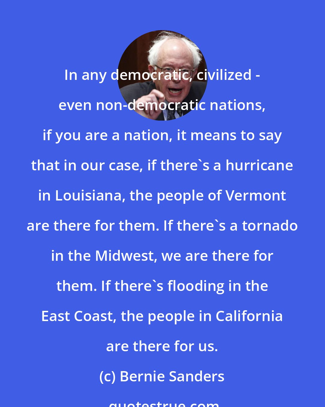 Bernie Sanders: In any democratic, civilized - even non-democratic nations, if you are a nation, it means to say that in our case, if there's a hurricane in Louisiana, the people of Vermont are there for them. If there's a tornado in the Midwest, we are there for them. If there's flooding in the East Coast, the people in California are there for us.