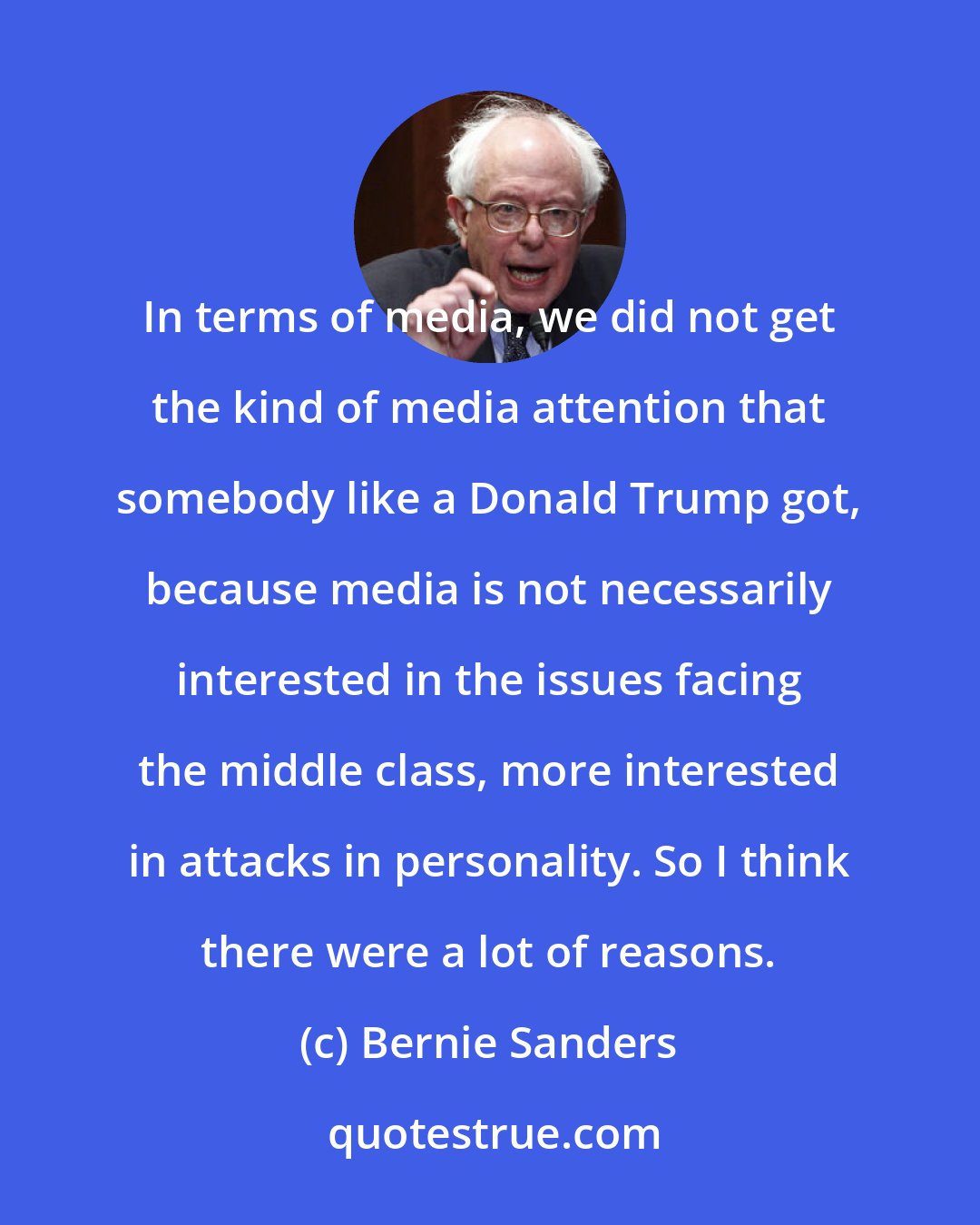 Bernie Sanders: In terms of media, we did not get the kind of media attention that somebody like a Donald Trump got, because media is not necessarily interested in the issues facing the middle class, more interested in attacks in personality. So I think there were a lot of reasons.