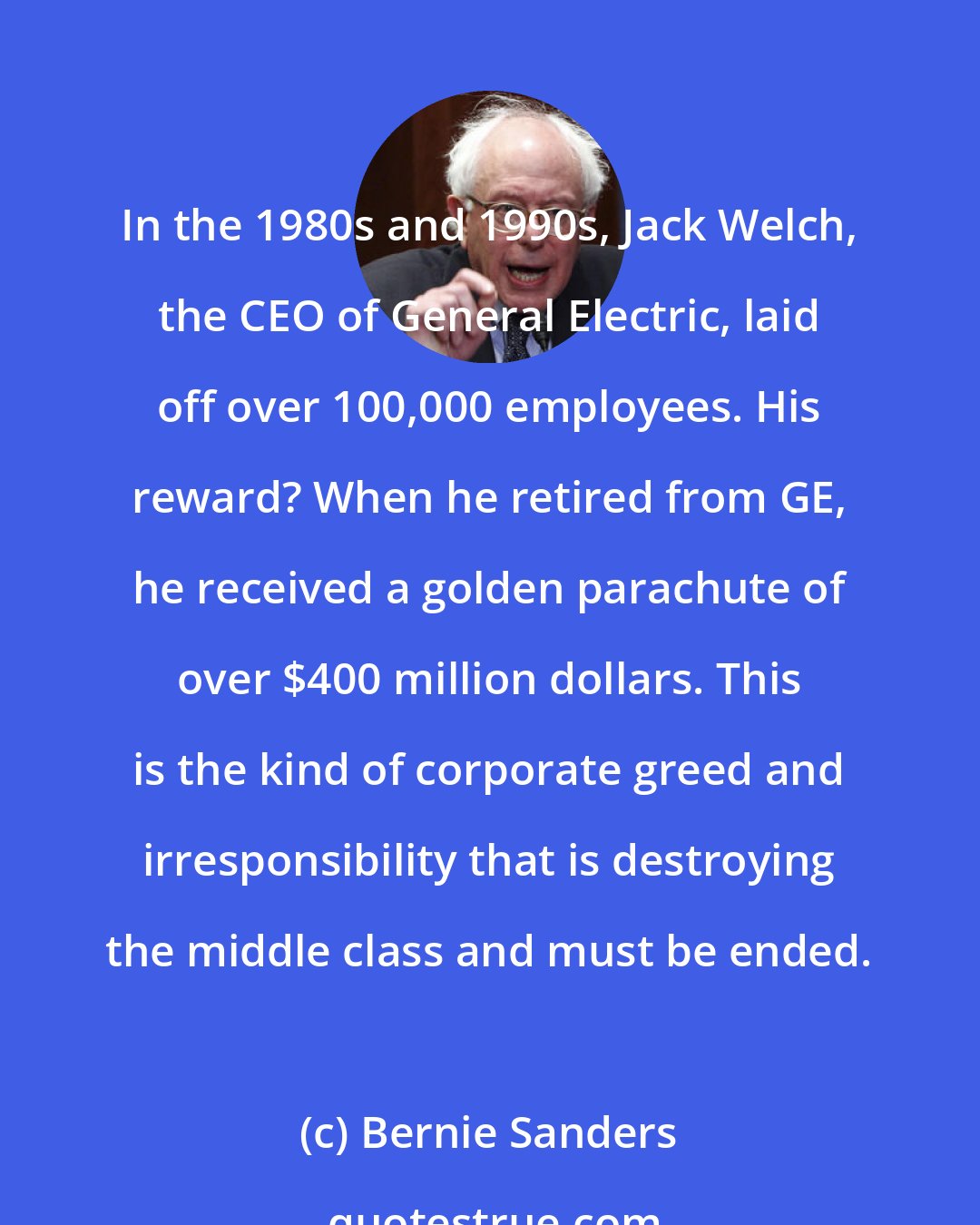 Bernie Sanders: In the 1980s and 1990s, Jack Welch, the CEO of General Electric, laid off over 100,000 employees. His reward? When he retired from GE, he received a golden parachute of over $400 million dollars. This is the kind of corporate greed and irresponsibility that is destroying the middle class and must be ended.